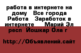 работа в интернете на дому - Все города Работа » Заработок в интернете   . Марий Эл респ.,Йошкар-Ола г.